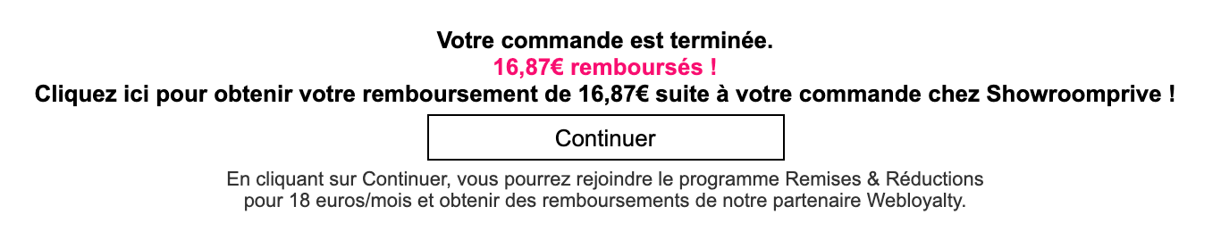 Message affiché sur Showroomprivé en fin de commande : Votre commande est terminée. Cliquez ici pour obtenir votre remboursement suite à votre commande chez Showroomprivé. En cliquant sur continuer, vous pourrez rejoindre le programme Remises & Réductions pour 18 euros par mois et obtenir des remboursements de notre partenaire Webloyalty